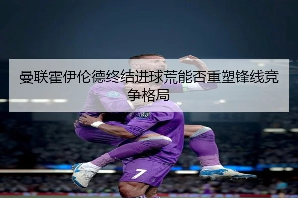 曼联霍伊伦德终结进球荒能否重塑锋线竞争格局