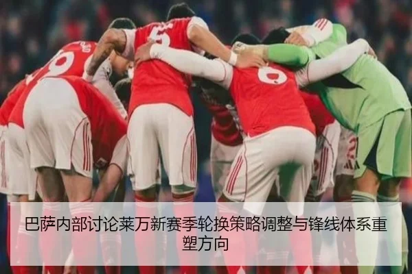 巴萨内部讨论莱万新赛季轮换策略调整与锋线体系重塑方向