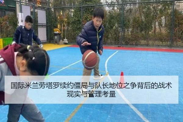 国际米兰劳塔罗续约僵局与队长地位之争背后的战术现实与管理考量