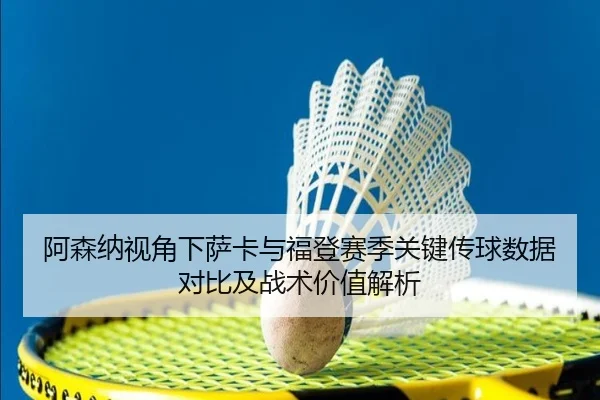 阿森纳视角下萨卡与福登赛季关键传球数据对比及战术价值解析
