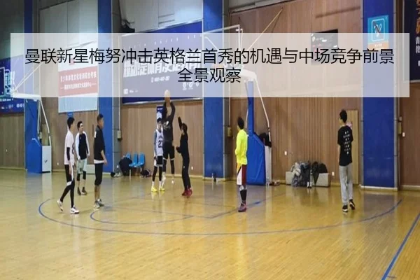 曼联新星梅努冲击英格兰首秀的机遇与中场竞争前景全景观察