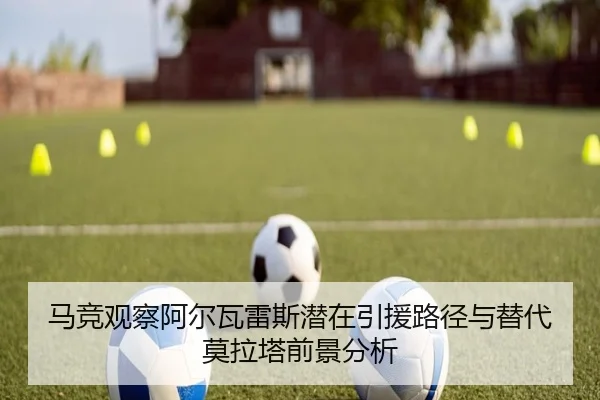 马竞观察阿尔瓦雷斯潜在引援路径与替代莫拉塔前景分析