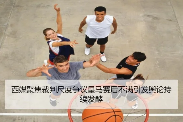 西媒聚焦裁判尺度争议皇马赛后不满引发舆论持续发酵
